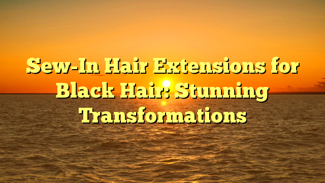 You are currently viewing Sew-In Hair Extensions for Black Hair: Stunning Transformations