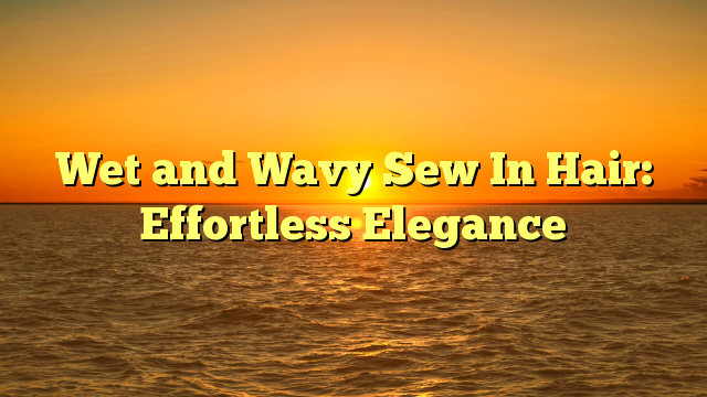 You are currently viewing Wet and Wavy Sew In Hair: Effortless Elegance